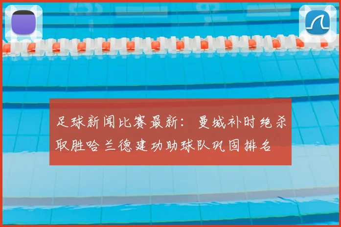 足球新闻比赛最新:曼城补时绝杀取胜哈兰德建功助球队巩固排名