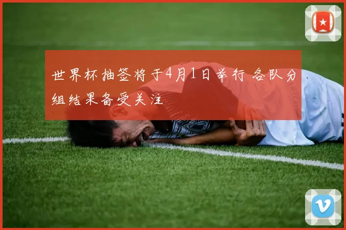 世界杯抽签将于4月1日举行 各队分组结果备受关注