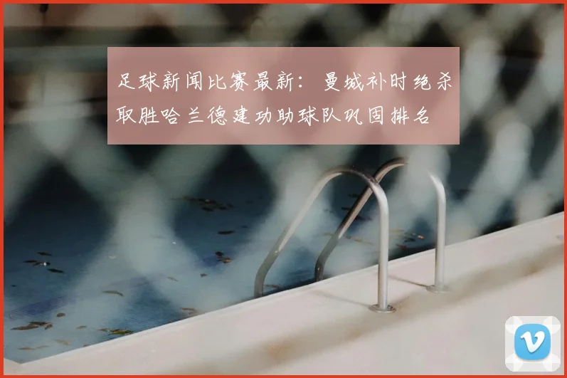 足球新闻比赛最新:曼城补时绝杀取胜哈兰德建功助球队巩固排名