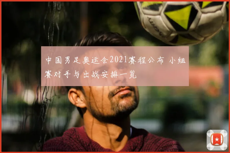 中国男足奥运会2021赛程公布 小组赛对手与出战安排一览