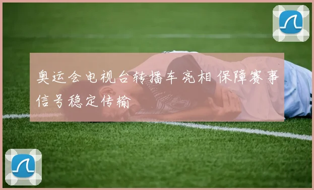 奥运会电视台转播车亮相 保障赛事信号稳定传输